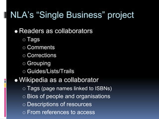 NLA’s “Single Business” project
  Readers as collaborators
    Tags
    Comments
    Corrections
    Grouping
    Guides/Lists/Trails
  Wikipedia as a collaborator
    Tags (page names linked to ISBNs)
    Bios of people and organisations
    Descriptions of resources
    From references to access
 