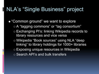 NLA’s “Single Business” project

 “Common ground” we want to explore
   A “tagging commons” or “tag consortium”
   Exchanging PI’s: linking Wikipedia records to
   library resources and vice versa
   Wikipedia “Book sources” using NLA “deep
   linking” to library holdings for 1000+ libraries
   Exposing unique resources in Wikipedia
   Search API’s and bulk transfers
 