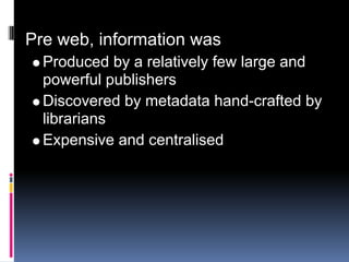 Pre web, information was
  Produced by a relatively few large and
  powerful publishers
  Discovered by metadata hand-crafted by
  librarians
  Expensive and centralised
 