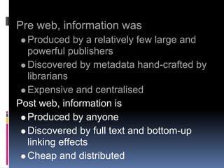 Pre web, information was
  Produced by a relatively few large and
  powerful publishers
  Discovered by metadata hand-crafted by
  librarians
  Expensive and centralised
Post web, information is
  Produced by anyone
  Discovered by full text and bottom-up
  linking effects
  Cheap and distributed
 