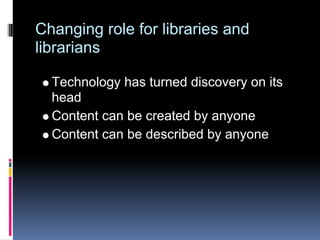Changing role for libraries and
librarians

  Technology has turned discovery on its
  head
  Content can be created by anyone
  Content can be described by anyone
 
