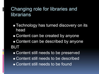 Changing role for libraries and
librarians

  Technology has turned discovery on its
  head
  Content can be created by anyone
  Content can be described by anyone
BUT
  Content still needs to be preserved
  Content still needs to be described
  Content still needs to be found
 
