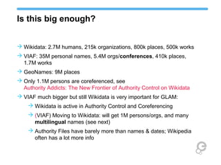 Is this big enough?
 Wikidata: 2.7M humans, 215k organizations, 800k places, 500k works
 VIAF: 35M personal names, 5.4M orgs/conferences, 410k places,
1.7M works
 GeoNames: 9M places
 Only 1.1M persons are coreferenced, see
Authority Addicts: The New Frontier of Authority Control on Wikidata
 VIAF much bigger but still Wikidata is very important for GLAM:
 Wikidata is active in Authority Control and Coreferencing
 (VIAF) Moving to Wikidata: will get 1M persons/orgs, and many
multilingual names (see next)
 Authority Files have barely more than names & dates; Wikipedia
often has a lot more info
 