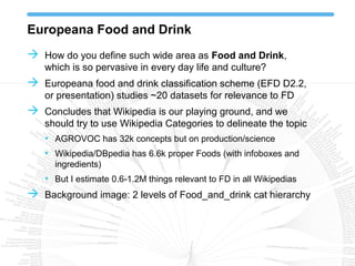 Europeana Food and Drink
 How do you define such wide area as Food and Drink,
which is so pervasive in every day life and culture?
 Europeana food and drink classification scheme (EFD D2.2,
or presentation) studies ~20 datasets for relevance to FD
 Concludes that Wikipedia is our playing ground, and we
should try to use Wikipedia Categories to delineate the topic
• AGROVOC has 32k concepts but on production/science
• Wikipedia/DBpedia has 6.6k proper Foods (with infoboxes and
ingredients)
• But I estimate 0.6-1.2M things relevant to FD in all Wikipedias
 Background image: 2 levels of Food_and_drink cat hierarchy
 