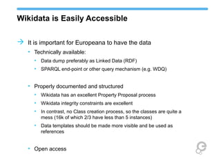 Wikidata is Easily Accessible
 It is important for Europeana to have the data
• Technically available:
• Data dump preferably as Linked Data (RDF)
• SPARQL end-point or other query mechanism (e.g. WDQ)
• Properly documented and structured
• Wikidata has an excellent Property Proposal process
• Wikidata integrity constraints are excellent
• In contrast, no Class creation process, so the classes are quite a
mess (16k of which 2/3 have less than 5 instances)
• Data templates should be made more visible and be used as
references
• Open access
 