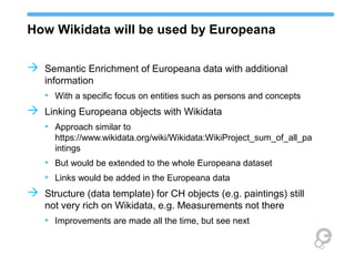 How Wikidata will be used by Europeana
 Semantic Enrichment of Europeana data with additional
information
• With a specific focus on entities such as persons and concepts
 Linking Europeana objects with Wikidata
• Approach similar to
https://www.wikidata.org/wiki/Wikidata:WikiProject_sum_of_all_pa
intings
• But would be extended to the whole Europeana dataset
• Links would be added in the Europeana data
 Structure (data template) for CH objects (e.g. paintings) still
not very rich on Wikidata, e.g. Measurements not there
• Improvements are made all the time, but see next
 