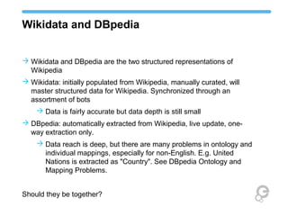 Wikidata and DBpedia
 Wikidata and DBpedia are the two structured representations of
Wikipedia
 Wikidata: initially populated from Wikipedia, manually curated, will
master structured data for Wikipedia. Synchronized through an
assortment of bots
 Data is fairly accurate but data depth is still small
 DBpedia: automatically extracted from Wikipedia, live update, one-
way extraction only.
 Data reach is deep, but there are many problems in ontology and
individual mappings, especially for non-English. E.g. United
Nations is extracted as "Country". See DBpedia Ontology and
Mapping Problems.
Should they be together?
 