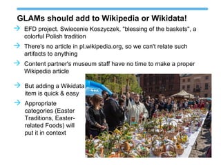 GLAMs should add to Wikipedia or Wikidata!
 EFD project. Swiecenie Koszyczek, "blessing of the baskets", a
colorful Polish tradition
 There's no article in pl.wikipedia.org, so we can't relate such
artifacts to anything
 Content partner's museum staff have no time to make a proper
Wikipedia article
 But adding a Wikidata
item is quick & easy
 Appropriate
categories (Easter
Traditions, Easter-
related Foods) will
put it in context
 