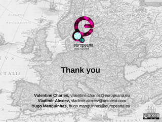 Thank you
Valentine Charles, valentine.charles@europeana.eu
Vladimir Alexiev, vladimir.alexiev@ontotext.com
Hugo Manguinhas, hugo.manguinhas@europeana.eu
 