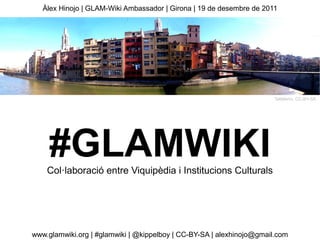 Àlex Hinojo | GLAM-Wiki Ambassador | Girona | 19 de desembre de 2011




                                                                       Tallaferro, CC-BY-SA




     #GLAMWIKI
    Col·laboració entre Viquipèdia i Institucions Culturals




www.glamwiki.org | #glamwiki | @kippelboy | CC-BY-SA | alexhinojo@gmail.com
 