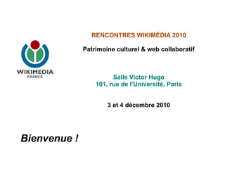 RENCONTRES WIKIMÉDIA 2010

              Patrimoine culturel & web collaboratif



                        Salle Victor Hugo
                  101, rue de l'Université, Paris


                      3 et 4 décembre 2010




Bienvenue !
 