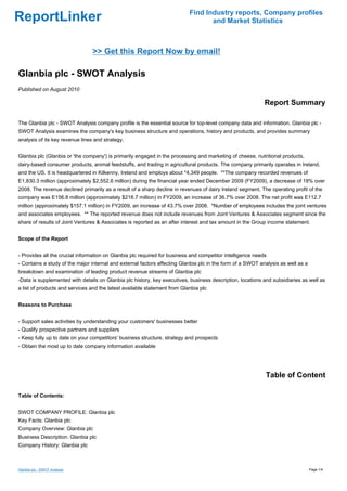 Find Industry reports, Company profiles
ReportLinker                                                                      and Market Statistics



                                 >> Get this Report Now by email!

Glanbia plc - SWOT Analysis
Published on August 2010

                                                                                                            Report Summary

The Glanbia plc - SWOT Analysis company profile is the essential source for top-level company data and information. Glanbia plc -
SWOT Analysis examines the company's key business structure and operations, history and products, and provides summary
analysis of its key revenue lines and strategy.


Glanbia plc (Glanbia or 'the company') is primarily engaged in the processing and marketing of cheese, nutritional products,
dairy-based consumer products, animal feedstuffs, and trading in agricultural products. The company primarily operates in Ireland,
and the US. It is headquartered in Kilkenny, Ireland and employs about *4,349 people. **The company recorded revenues of
E1,830.3 million (approximately $2,552.6 million) during the financial year ended December 2009 (FY2009), a decrease of 18% over
2008. The revenue declined primarily as a result of a sharp decline in revenues of dairy Ireland segment. The operating profit of the
company was E156.8 million (approximately $218.7 million) in FY2009, an increase of 36.7% over 2008. The net profit was E112.7
million (approximately $157.1 million) in FY2009, an increase of 43.7% over 2008. *Number of employees includes the joint ventures
and associates employees. ** The reported revenue does not include revenues from Joint Ventures & Associates segment since the
share of results of Joint Ventures & Associates is reported as an after interest and tax amount in the Group income statement.


Scope of the Report


- Provides all the crucial information on Glanbia plc required for business and competitor intelligence needs
- Contains a study of the major internal and external factors affecting Glanbia plc in the form of a SWOT analysis as well as a
breakdown and examination of leading product revenue streams of Glanbia plc
-Data is supplemented with details on Glanbia plc history, key executives, business description, locations and subsidiaries as well as
a list of products and services and the latest available statement from Glanbia plc


Reasons to Purchase


- Support sales activities by understanding your customers' businesses better
- Qualify prospective partners and suppliers
- Keep fully up to date on your competitors' business structure, strategy and prospects
- Obtain the most up to date company information available




                                                                                                            Table of Content

Table of Contents:


SWOT COMPANY PROFILE: Glanbia plc
Key Facts: Glanbia plc
Company Overview: Glanbia plc
Business Description: Glanbia plc
Company History: Glanbia plc



Glanbia plc - SWOT Analysis                                                                                                       Page 1/4
 