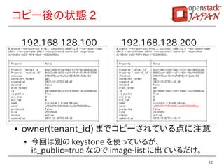 コピー後の状態 2

         192.168.128.100
$ glance --os-auth-url http://localhost:5000/v2.0 --os-tenant-name
                                                                        192.168.128.200
                                                                     $ glance --os-auth-url http://localhost:5000/v2.0 --os-tenant-name
admin --os-username admin --os-password openstack image-show         admin --os-username admin --os-password openstack image-show
de150d8d-eb33-45f9-88a6-142228b902ba                                 de150d8d-eb33-45f9-88a6-142228b902ba

+-----------------------+--------------------------------------+     +-----------------------+--------------------------------------+
| Property              | Value                                |     | Property              | Value                                |
+-----------------------+--------------------------------------+     +-----------------------+--------------------------------------+
| Property 'kernel_id' | bcaf789e-df5e-4862-b77b-d6cc8e63d33b |      | Property 'kernel_id' | bcaf789e-df5e-4862-b77b-d6cc8e63d33b |
| Property 'ramdisk_id' | 0db62cb0-d592-4a24-8fdf-45a44a6f9298 |     | Property 'ramdisk_id' | 0db62cb0-d592-4a24-8fdf-45a44a6f9298 |
| checksum              | 2f81976cae15c16ef0010c51e3a6c163     |     | checksum              | 2f81976cae15c16ef0010c51e3a6c163     |
| container_format      | ami                                  |     | container_format      | ami                                  |
| created_at            | 2012-12-22T03:00:42                  |     | created_at            | 2012-12-22T16:46:30                  |
| deleted               | False                                |     | deleted               | False                                |
| disk_format           | ami                                  |     | disk_format           | ami                                  |
| id                    | de150d8d-eb33-45f9-88a6-142228b902ba |     | id                    | de150d8d-eb33-45f9-88a6-142228b902ba |
| is_public             | True                                 |     | is_public             | True                                 |
| min_disk              | 0                                    |     | min_disk              | 0                                    |
| min_ram               | 0                                    |     | min_ram               | 0                                    |
| name                  | cirros-0.3.0-x86_64-uec              |     | name                  | cirros-0.3.0-x86_64-uec              |
| owner                 | a458e9fbf0394622a1aa627550d20daa     |     | owner                 | a458e9fbf0394622a1aa627550d20daa     |
| protected             | False                                |     | protected             | False                                |
| size                  | 25165824                             |     | size                  | 25165824                             |
| status                | active                               |     | status                | active                               |
| updated_at            | 2012-12-22T03:00:43                  |     | updated_at            | 2012-12-22T16:46:31                  |
+-----------------------+--------------------------------------+     +-----------------------+--------------------------------------+

    ●    owner(tenant_id) までコピーされている点に注意
          ●     今回は別の keystone を使っているが、
                is_public=true なので image-list に出ているだけ。
                                                                                                                                        12
 
