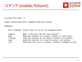 コマンド (stable/folsom)

$ glance-replicator –h

Usage: glance-replicator <command> [options] [args]

Commands:

   help <command>   Output help for one of the commands below

   compare          What is missing from the slave glance?
   dump             Dump the contents of a glance instance to local disk.
   livecopy         Load the contents of one glance instance into another.
   load             Load the contents of a local directory into glance.
   size             Determine the size of a glance instance if dumped to disk.




                                                                                 4
 