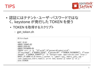 TIPS

●   認証にはテナント・ユーザ・パスワードではな
    く、 keystone が発行した TOKEN を使う
    ●   TOKEN を取得するスクリプト
        –   get_token.sh

            #!/bin/bash

            HOST_IP=$1
            ADMIN_TENANT=$2
            ADMIN_USER=$3
            ADMIN_PASSWORD=$4
            TOKEN=`curl -s -d "{"auth":{"passwordCredentials":
            {"username": "$ADMIN_USER", "password": "$ADMIN_PASSWORD"}, "tenan
            tName": "$ADMIN_TENANT"}}" -H "Content-type: application/json" http://
            $HOST_IP:5000/v2.0/tokens | python -c "import sys; import json; tok =
            json.loads(sys.stdin.read()); print tok['access']['token']['id'];"`
            echo $TOKEN


                                                                                      5
 