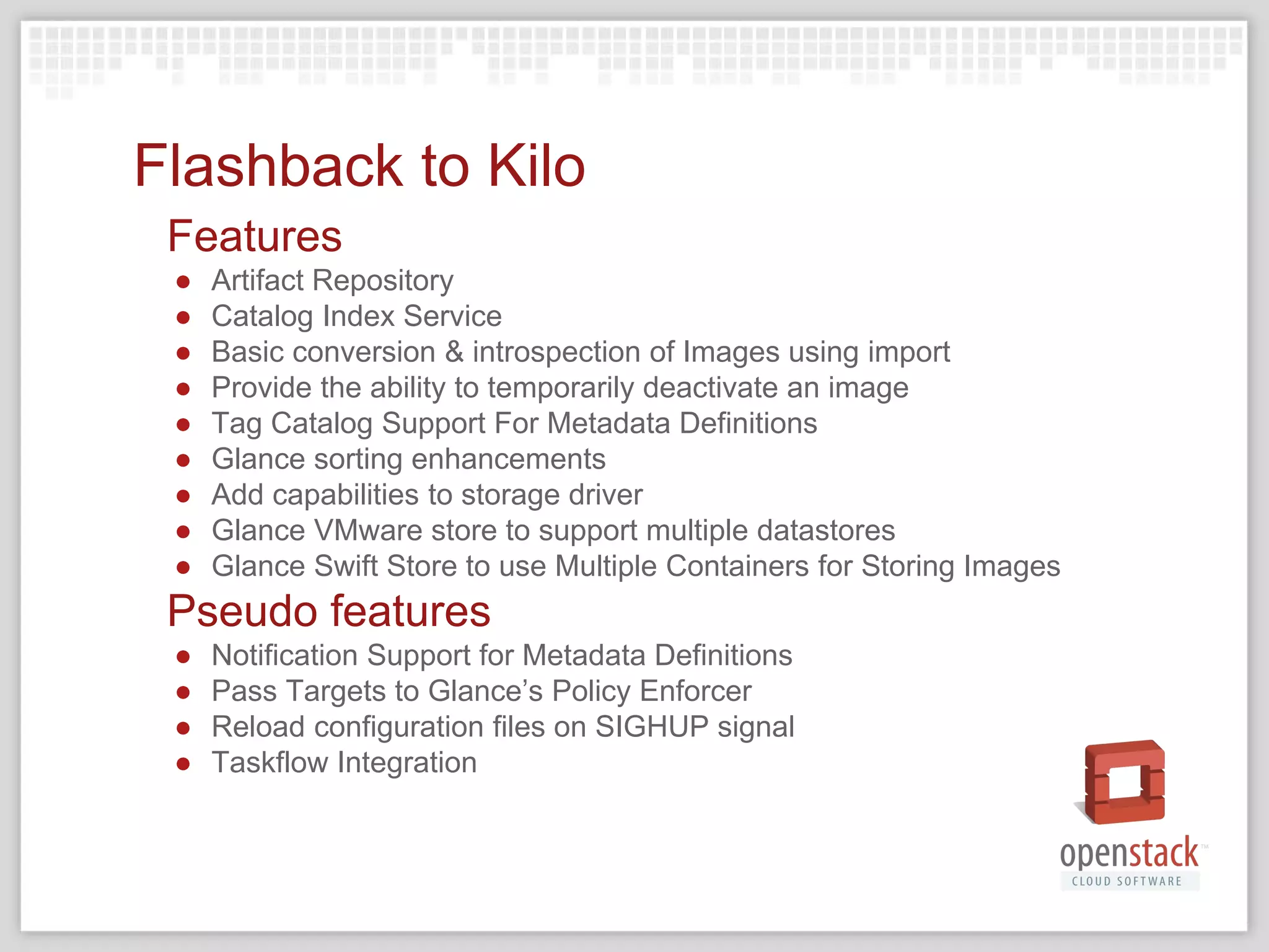 Flashback to Kilo
Features
● Artifact Repository
● Catalog Index Service
● Basic conversion & introspection of Images using import
● Provide the ability to temporarily deactivate an image
● Tag Catalog Support For Metadata Definitions
● Glance sorting enhancements
● Add capabilities to storage driver
● Glance VMware store to support multiple datastores
● Glance Swift Store to use Multiple Containers for Storing Images
Pseudo features
● Notification Support for Metadata Definitions
● Pass Targets to Glance’s Policy Enforcer
● Reload configuration files on SIGHUP signal
● Taskflow Integration