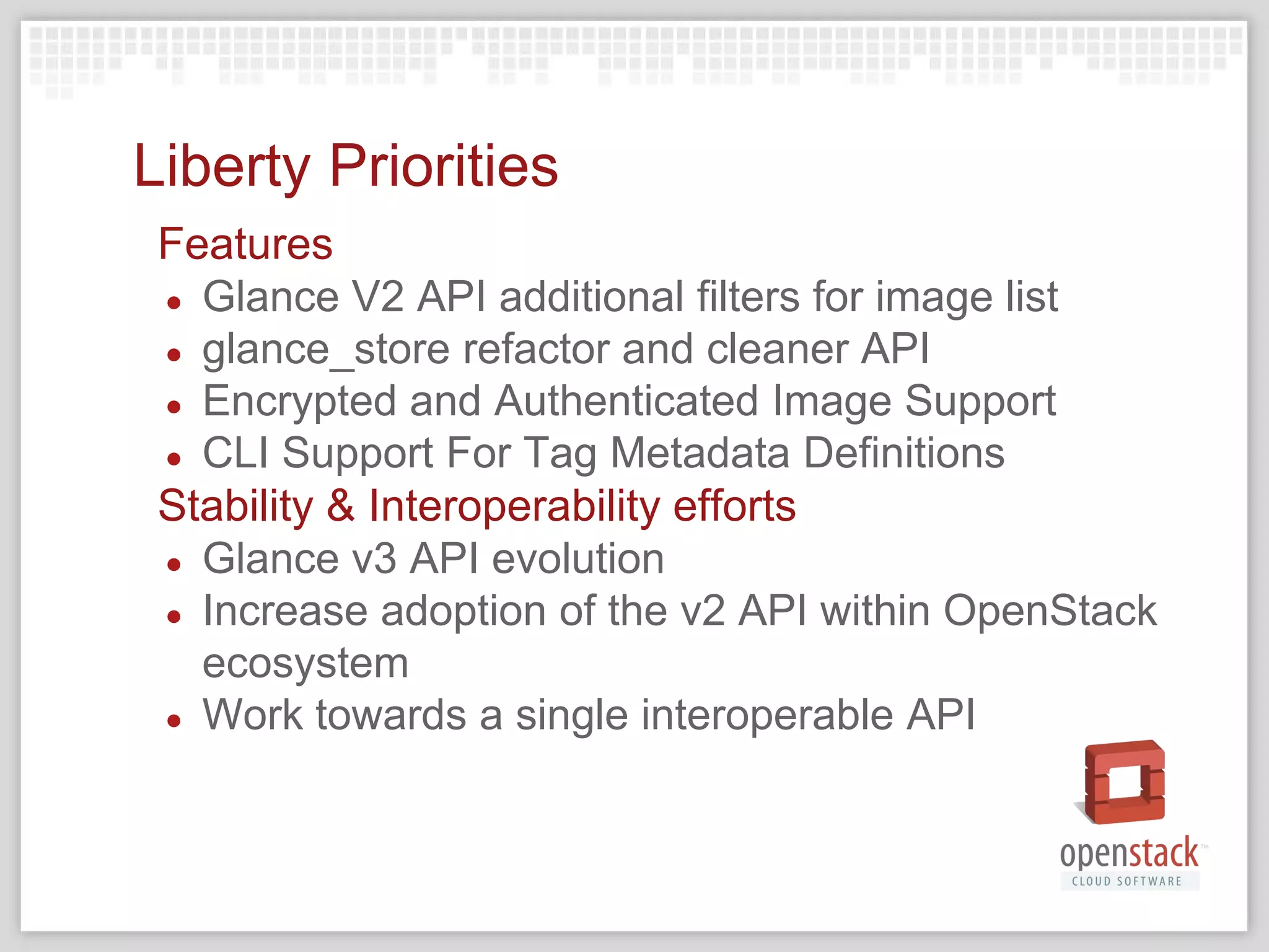 Liberty Priorities
Features
● Glance V2 API additional filters for image list
● glance_store refactor and cleaner API
● Encrypted and Authenticated Image Support
● CLI Support For Tag Metadata Definitions
Stability & Interoperability efforts
● Glance v3 API evolution
● Increase adoption of the v2 API within OpenStack
ecosystem
● Work towards a single interoperable API