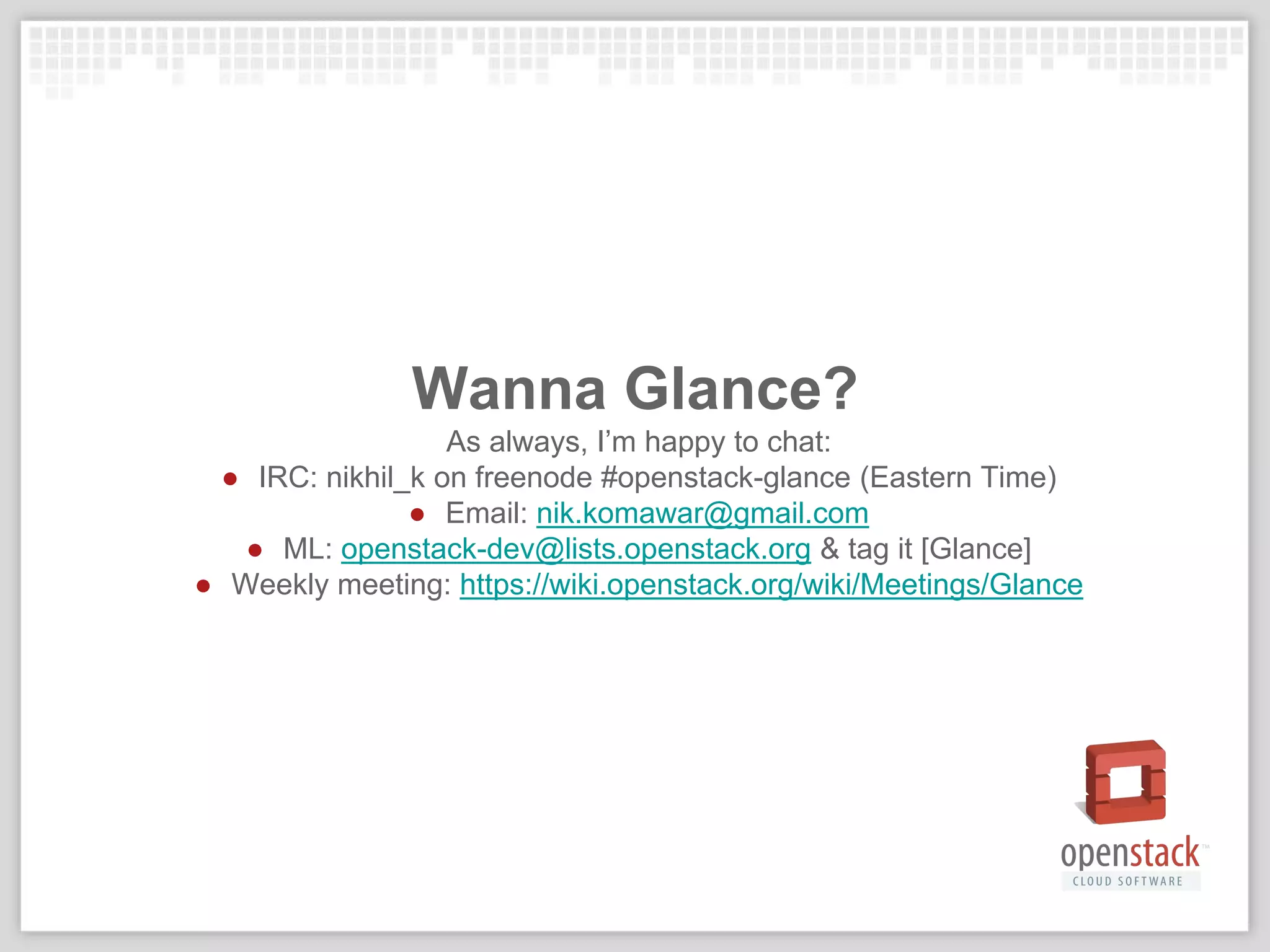 Wanna Glance?
As always, I’m happy to chat:
● IRC: nikhil_k on freenode #openstack-glance (Eastern Time)
● Email: nik.komawar@gmail.com
● ML: openstack-dev@lists.openstack.org & tag it [Glance]
● Weekly meeting: https://wiki.openstack.org/wiki/Meetings/Glance
 