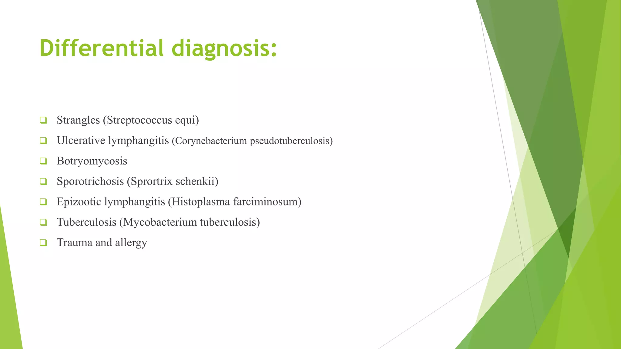 Differential diagnosis:
 Strangles (Streptococcus equi)
 Ulcerative lymphangitis (Corynebacterium pseudotuberculosis)
 Botryomycosis
 Sporotrichosis (Sprortrix schenkii)
 Epizootic lymphangitis (Histoplasma farciminosum)
 Tuberculosis (Mycobacterium tuberculosis)
 Trauma and allergy
 