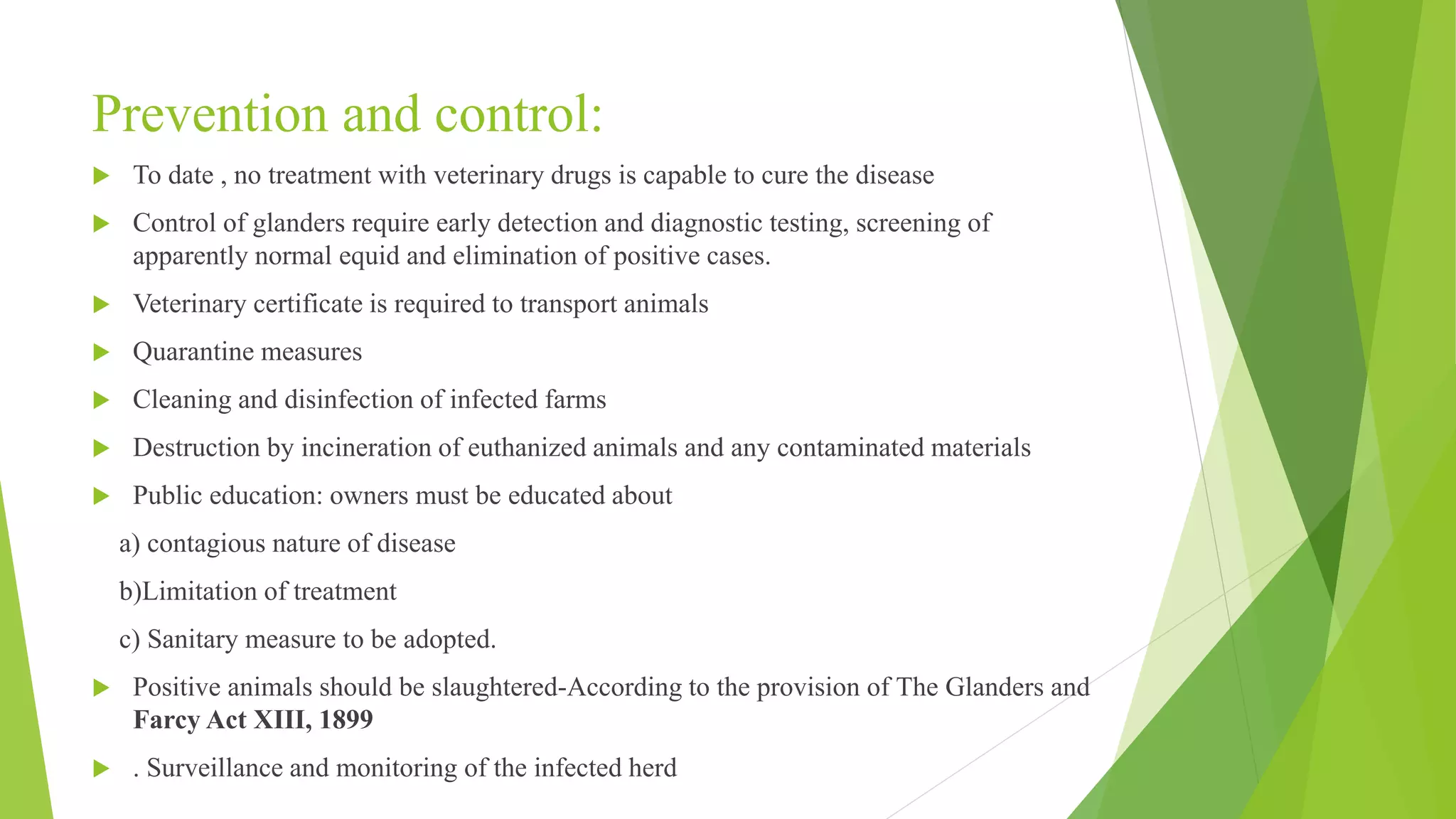 Prevention and control:
 To date , no treatment with veterinary drugs is capable to cure the disease
 Control of glanders require early detection and diagnostic testing, screening of
apparently normal equid and elimination of positive cases.
 Veterinary certificate is required to transport animals
 Quarantine measures
 Cleaning and disinfection of infected farms
 Destruction by incineration of euthanized animals and any contaminated materials
 Public education: owners must be educated about
a) contagious nature of disease
b)Limitation of treatment
c) Sanitary measure to be adopted.
 Positive animals should be slaughtered-According to the provision of The Glanders and
Farcy Act XIII, 1899
 . Surveillance and monitoring of the infected herd
 