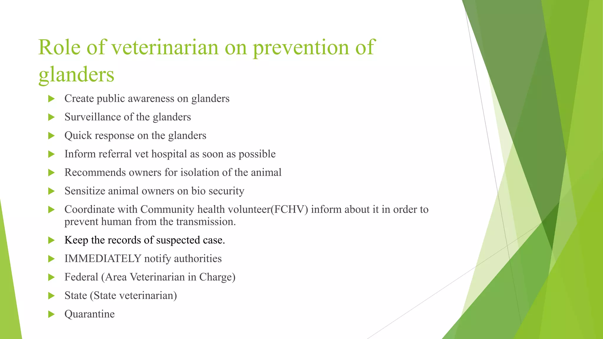 Role of veterinarian on prevention of
glanders
 Create public awareness on glanders
 Surveillance of the glanders
 Quick response on the glanders
 Inform referral vet hospital as soon as possible
 Recommends owners for isolation of the animal
 Sensitize animal owners on bio security
 Coordinate with Community health volunteer(FCHV) inform about it in order to
prevent human from the transmission.
 Keep the records of suspected case.
 IMMEDIATELY notify authorities
 Federal (Area Veterinarian in Charge)
 State (State veterinarian)
 Quarantine
 
