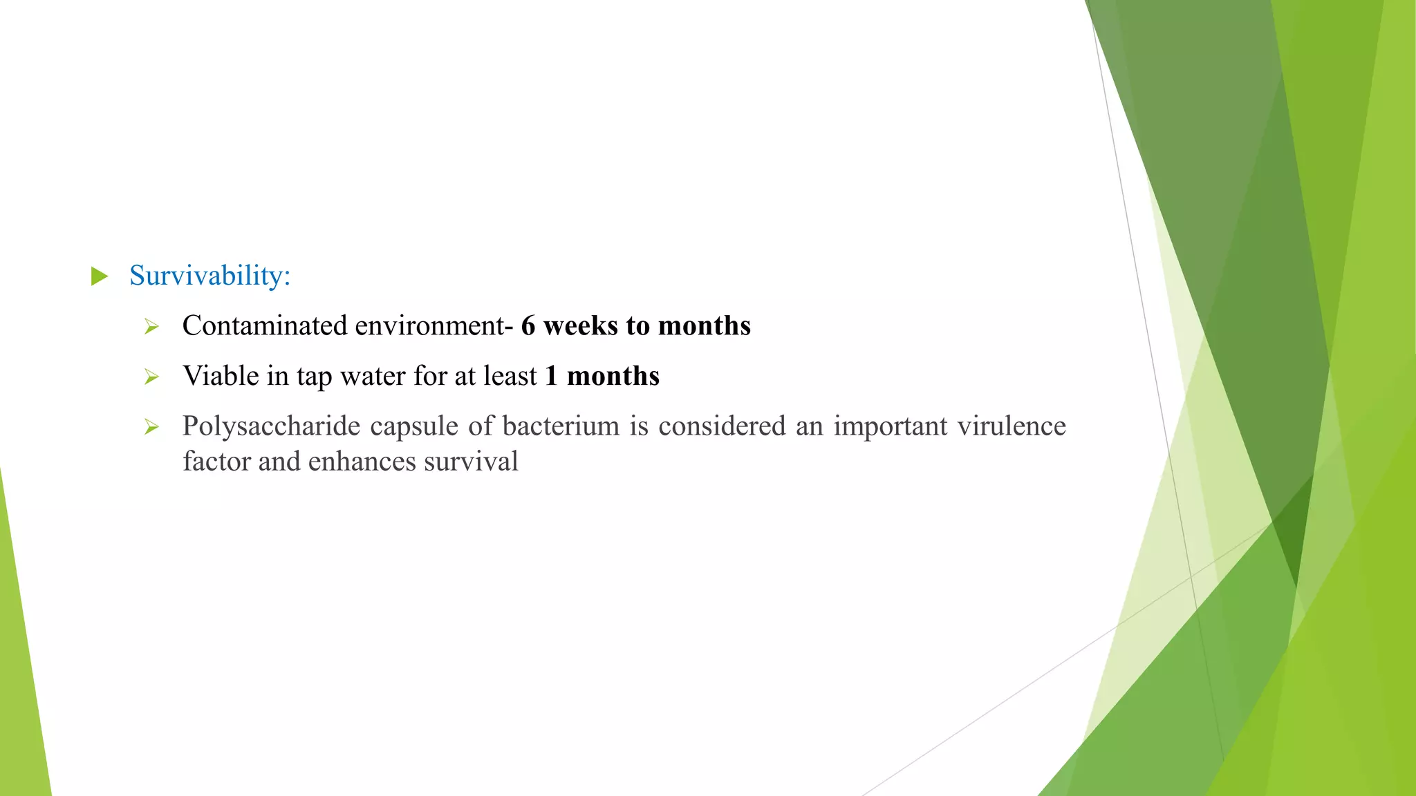  Survivability:
 Contaminated environment- 6 weeks to months
 Viable in tap water for at least 1 months
 Polysaccharide capsule of bacterium is considered an important virulence
factor and enhances survival
 
