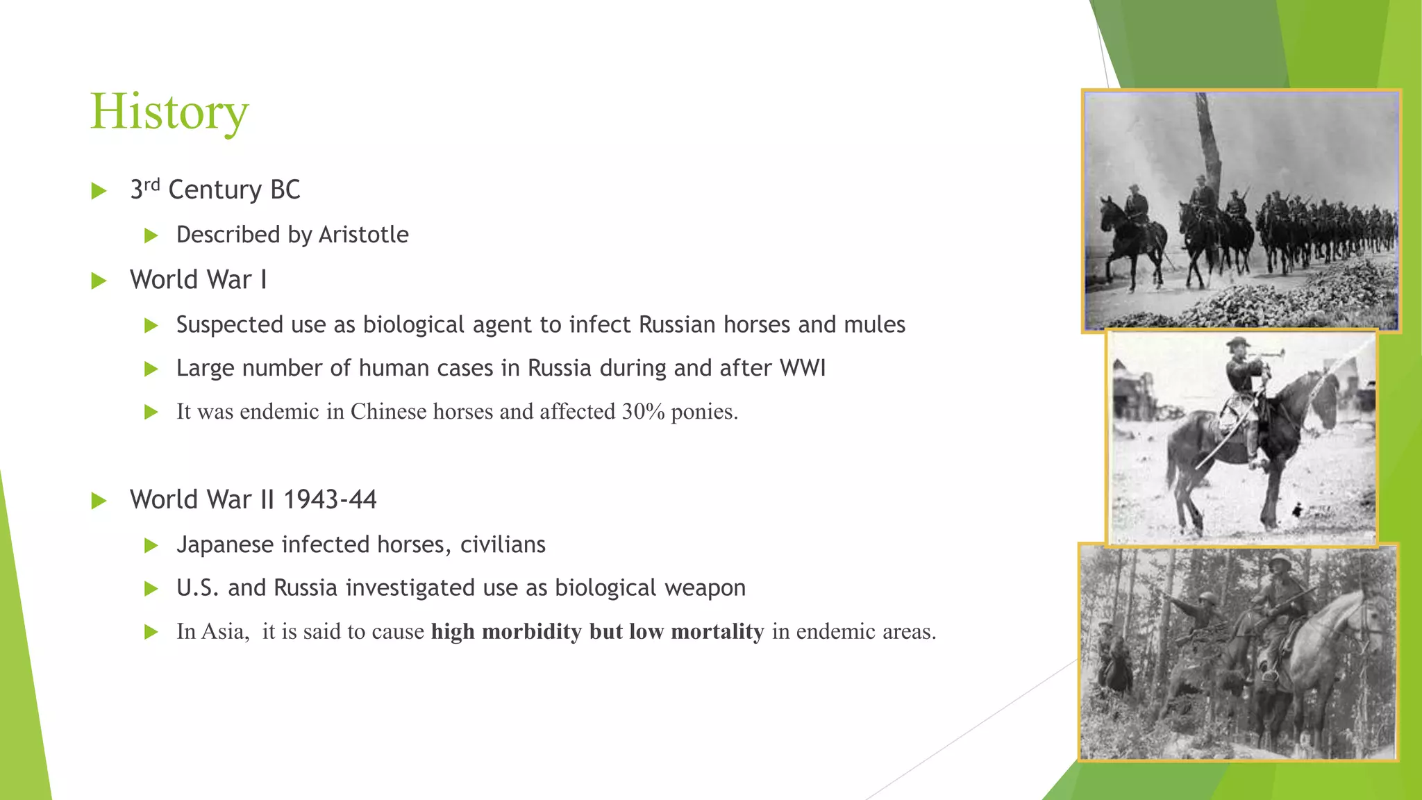 History
 3rd Century BC
 Described by Aristotle
 World War I
 Suspected use as biological agent to infect Russian horses and mules
 Large number of human cases in Russia during and after WWI
 It was endemic in Chinese horses and affected 30% ponies.
 World War II 1943-44
 Japanese infected horses, civilians
 U.S. and Russia investigated use as biological weapon
 In Asia, it is said to cause high morbidity but low mortality in endemic areas.
 