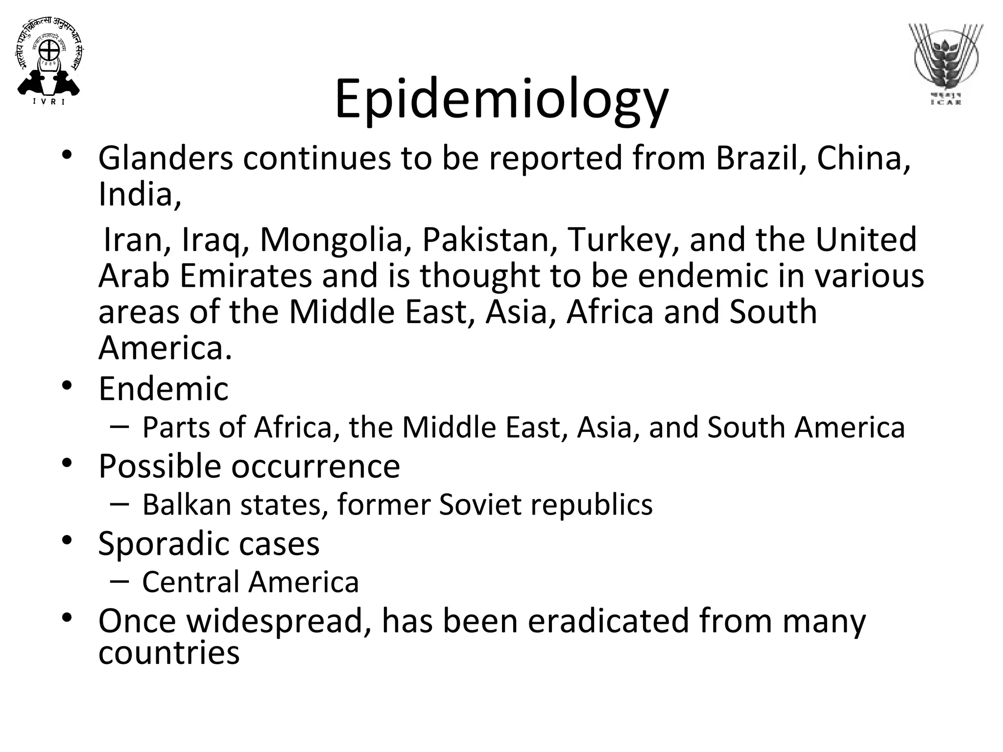 Epidemiology
• Glanders continues to be reported from Brazil, China,
India,
Iran, Iraq, Mongolia, Pakistan, Turkey, and the United
Arab Emirates and is thought to be endemic in various
areas of the Middle East, Asia, Africa and South
America.
• Endemic
– Parts of Africa, the Middle East, Asia, and South America
• Possible occurrence
– Balkan states, former Soviet republics
• Sporadic cases
– Central America
• Once widespread, has been eradicated from many
countries
 