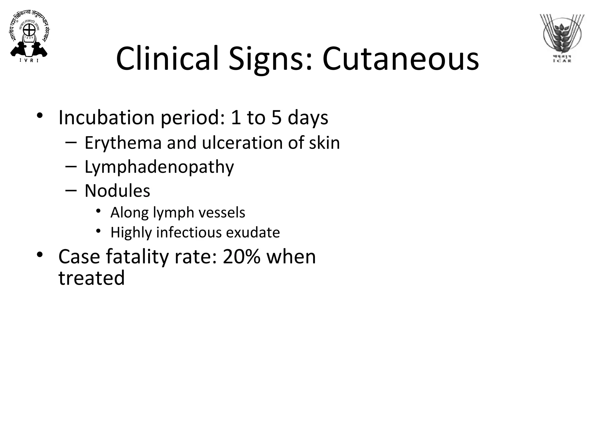 Clinical Signs: Cutaneous
• Incubation period: 1 to 5 days
– Erythema and ulceration of skin
– Lymphadenopathy
– Nodules
• Along lymph vessels
• Highly infectious exudate
• Case fatality rate: 20% when
treated
 
