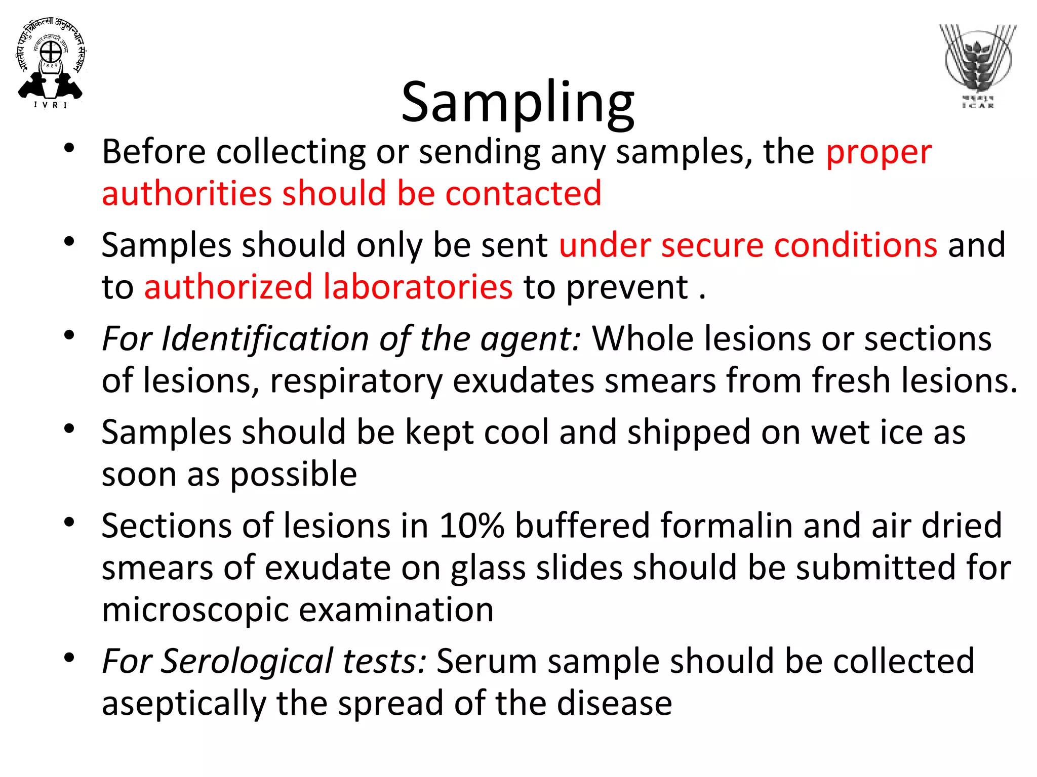 Sampling
• Before collecting or sending any samples, the proper
authorities should be contacted
• Samples should only be sent under secure conditions and
to authorized laboratories to prevent .
• For Identification of the agent: Whole lesions or sections
of lesions, respiratory exudates smears from fresh lesions.
• Samples should be kept cool and shipped on wet ice as
soon as possible
• Sections of lesions in 10% buffered formalin and air dried
smears of exudate on glass slides should be submitted for
microscopic examination
• For Serological tests: Serum sample should be collected
aseptically the spread of the disease
Center for Food Security and Public
Health, Iowa State University, 2011
 