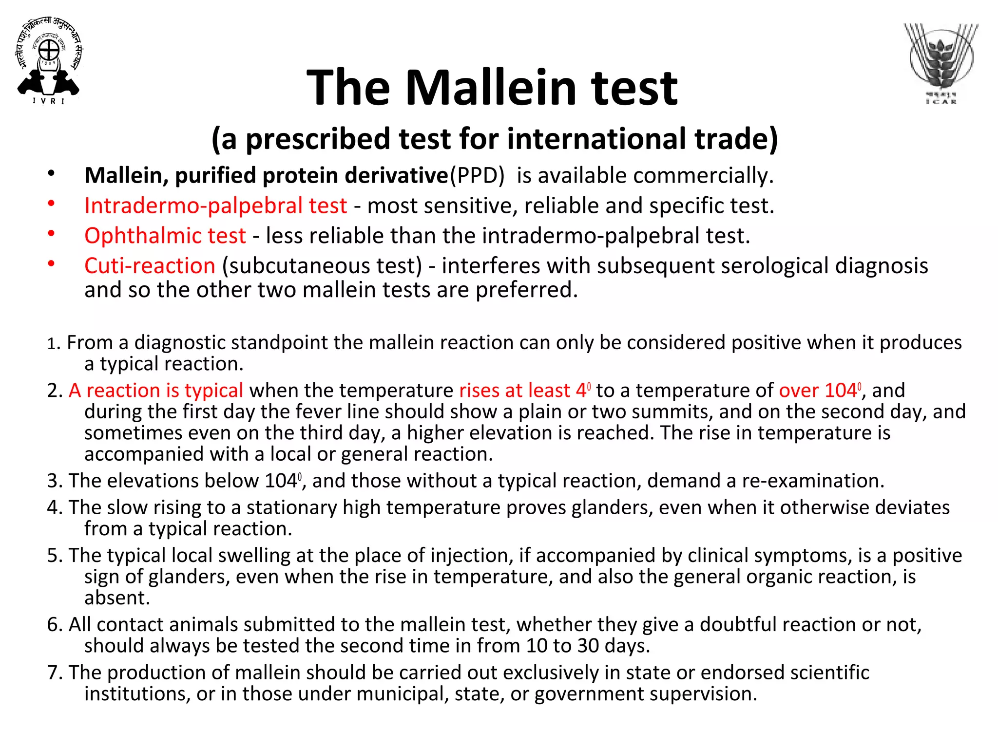 The Mallein test
(a prescribed test for international trade)
• Mallein, purified protein derivative(PPD) is available commercially.
• Intradermo-palpebral test - most sensitive, reliable and specific test.
• Ophthalmic test - less reliable than the intradermo-palpebral test.
• Cuti-reaction (subcutaneous test) - interferes with subsequent serological diagnosis
and so the other two mallein tests are preferred.
1. From a diagnostic standpoint the mallein reaction can only be considered positive when it produces
a typical reaction.
2. A reaction is typical when the temperature rises at least 40
to a temperature of over 1040
, and
during the first day the fever line should show a plain or two summits, and on the second day, and
sometimes even on the third day, a higher elevation is reached. The rise in temperature is
accompanied with a local or general reaction.
3. The elevations below 1040
, and those without a typical reaction, demand a re-examination.
4. The slow rising to a stationary high temperature proves glanders, even when it otherwise deviates
from a typical reaction.
5. The typical local swelling at the place of injection, if accompanied by clinical symptoms, is a positive
sign of glanders, even when the rise in temperature, and also the general organic reaction, is
absent.
6. All contact animals submitted to the mallein test, whether they give a doubtful reaction or not,
should always be tested the second time in from 10 to 30 days.
7. The production of mallein should be carried out exclusively in state or endorsed scientific
institutions, or in those under municipal, state, or government supervision.
 
