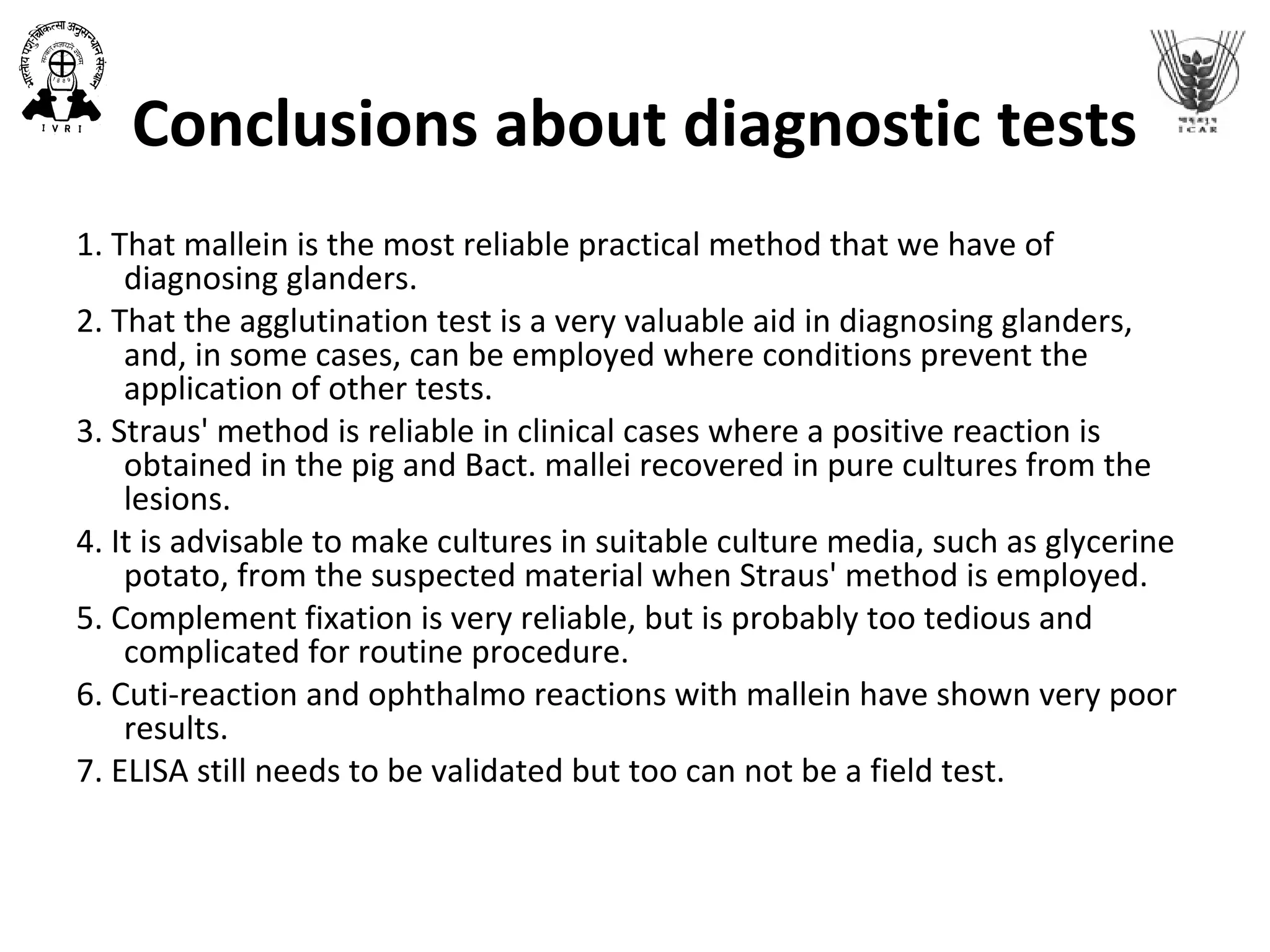 Conclusions about diagnostic tests
1. That mallein is the most reliable practical method that we have of
diagnosing glanders.
2. That the agglutination test is a very valuable aid in diagnosing glanders,
and, in some cases, can be employed where conditions prevent the
application of other tests.
3. Straus' method is reliable in clinical cases where a positive reaction is
obtained in the pig and Bact. mallei recovered in pure cultures from the
lesions.
4. It is advisable to make cultures in suitable culture media, such as glycerine
potato, from the suspected material when Straus' method is employed.
5. Complement fixation is very reliable, but is probably too tedious and
complicated for routine procedure.
6. Cuti-reaction and ophthalmo reactions with mallein have shown very poor
results.
7. ELISA still needs to be validated but too can not be a field test.
 