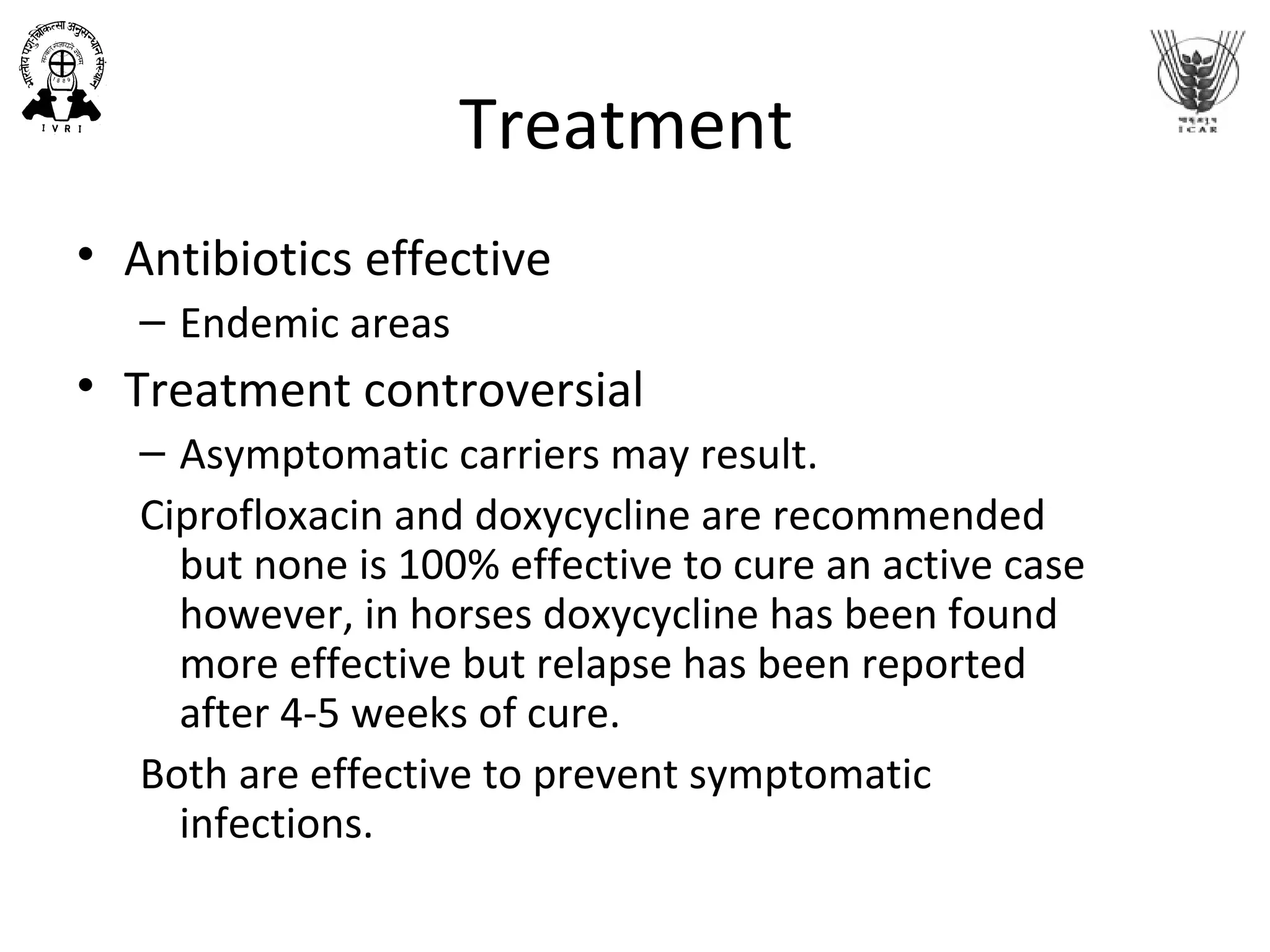 Treatment
• Antibiotics effective
– Endemic areas
• Treatment controversial
– Asymptomatic carriers may result.
Ciprofloxacin and doxycycline are recommended
but none is 100% effective to cure an active case
however, in horses doxycycline has been found
more effective but relapse has been reported
after 4-5 weeks of cure.
Both are effective to prevent symptomatic
infections.
 