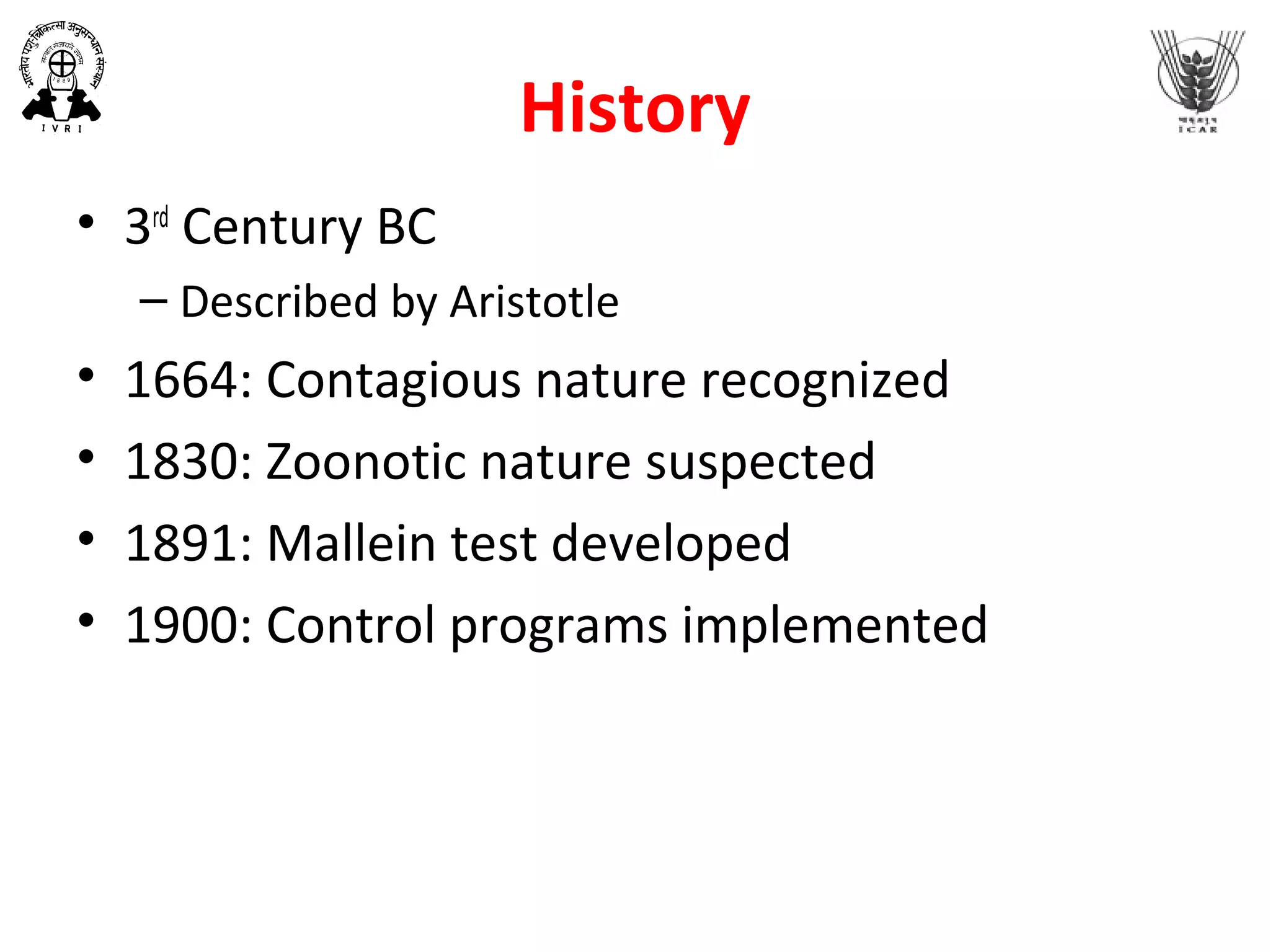 History
• 3rd
Century BC
– Described by Aristotle
• 1664: Contagious nature recognized
• 1830: Zoonotic nature suspected
• 1891: Mallein test developed
• 1900: Control programs implemented
 