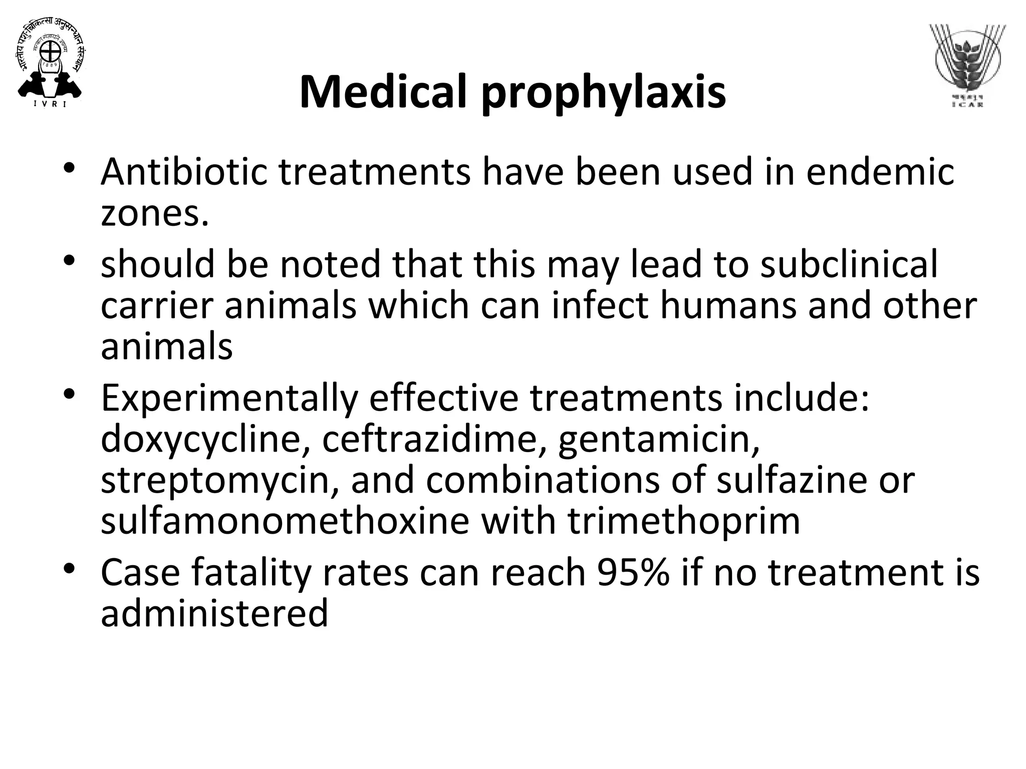 Medical prophylaxis
• Antibiotic treatments have been used in endemic
zones.
• should be noted that this may lead to subclinical
carrier animals which can infect humans and other
animals
• Experimentally effective treatments include:
doxycycline, ceftrazidime, gentamicin,
streptomycin, and combinations of sulfazine or
sulfamonomethoxine with trimethoprim
• Case fatality rates can reach 95% if no treatment is
administered
 