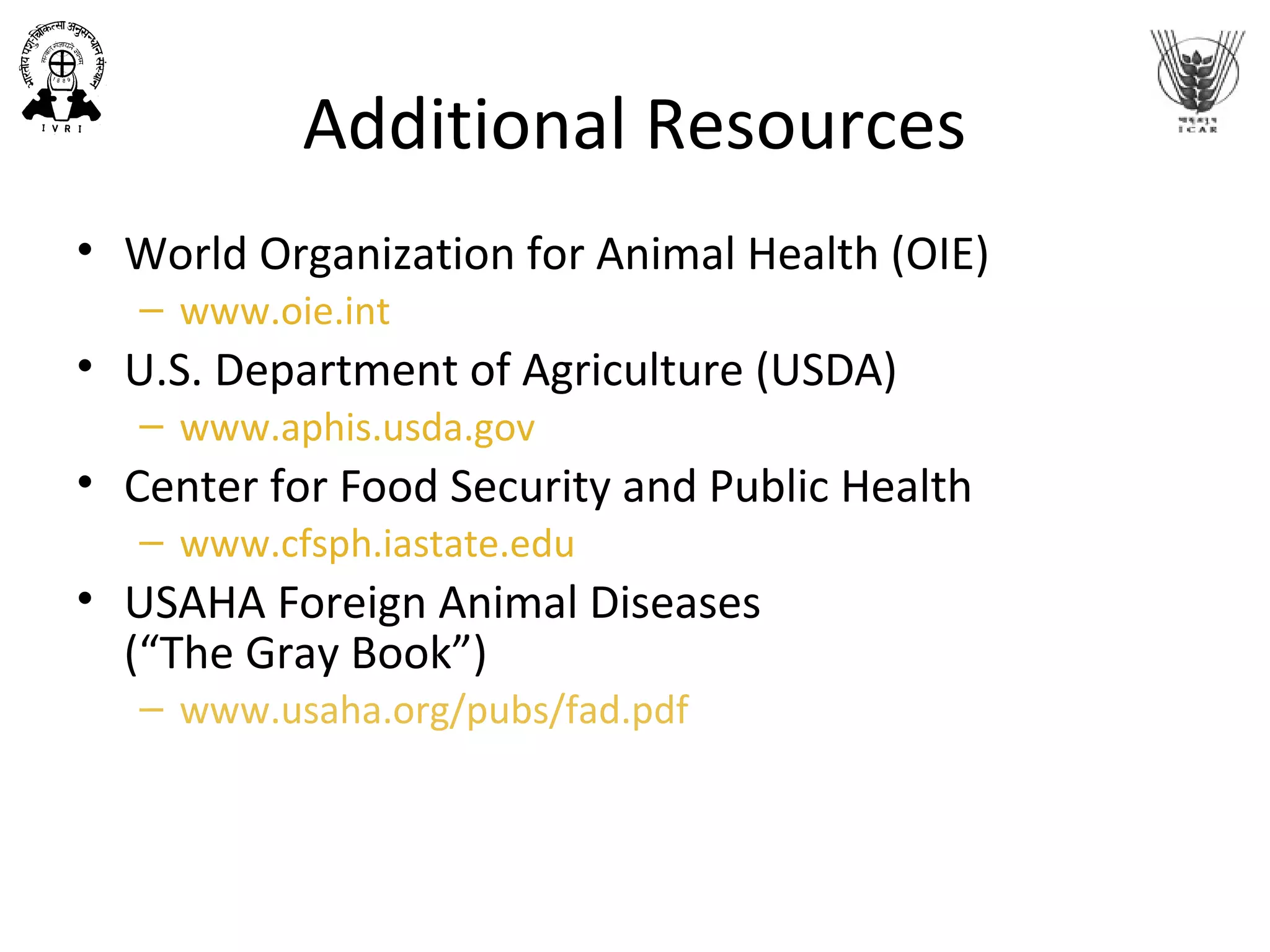 Additional Resources
• World Organization for Animal Health (OIE)
– www.oie.int
• U.S. Department of Agriculture (USDA)
– www.aphis.usda.gov
• Center for Food Security and Public Health
– www.cfsph.iastate.edu
• USAHA Foreign Animal Diseases
(“The Gray Book”)
– www.usaha.org/pubs/fad.pdf
 