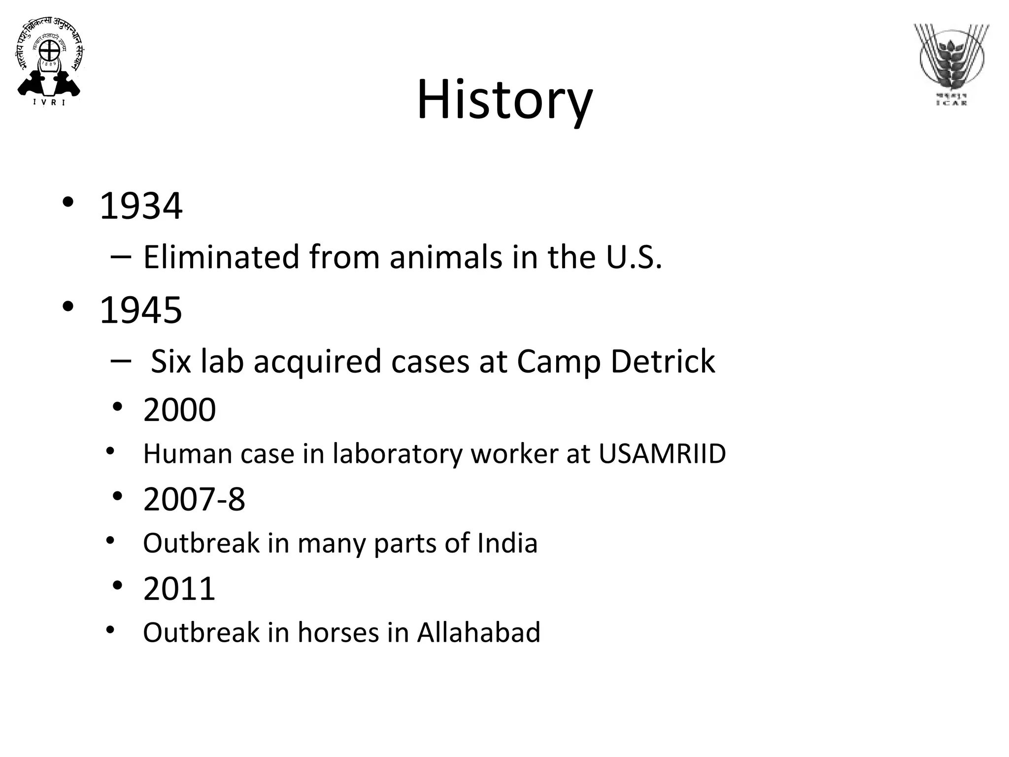 History
• 1934
– Eliminated from animals in the U.S.
• 1945
– Six lab acquired cases at Camp Detrick
• 2000
• Human case in laboratory worker at USAMRIID
• 2007-8
• Outbreak in many parts of India
• 2011
• Outbreak in horses in Allahabad
 