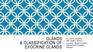 GLANDS
& CLASSIFICATION OF
EXOCRINE GLANDS
Dr. Aamir Shaheen
DPT (AIMC), M.Phil.
Lecturer, Quaid-e-Azam
Educational Complex,
Sahiwal
 