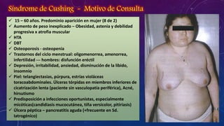 Síndrome de Cushing - Motivo de Consulta
 15 – 60 años. Predominio aparición en mujer (8 de 2)
 Aumento de peso inexplicado – Obesidad, astenia y debilidad
progresiva x atrofia muscular
 HTA
 DBT
 Osteoporosis - osteopenia
 Trastornos del ciclo menstrual: oligomenorrea, amenorrea,
infertilidad --- hombres: disfunción eréctil
 Depresión, irritabilidad, ansiedad, disminución de la libido,
insomnio
 Piel: telangiectasias, púrpura, estrías violáceas
toracoabdominales. Úlceras tórpidas en miembros inferiores de
cicatrización lenta (paciente sin vasculopatía periférica), Acné,
hirsutismo
 Predisposición a infecciones oportunistas, especialmente
micóticas(candidiasis mucocutánea, tiña versicolor, pitiriasis)
 Úlcera péptica – pancreatitis aguda (+frecuente en Sd.
Iatrogénico)

 