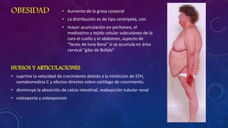 OBESIDAD

• Aumento de la grasa corporal
• La distribución es de tipo centrípeta, con

• mayor acumulación en peritoneo, el
mediastino y tejido celular subcutáneo de la
cara el cuello y el abdomen, aspecto de
“facies de luna llena” si se acumula en área
cervical “giba de Búfalo”

HUESOS Y ARTICULACIONES
• suprime la velocidad de crecimiento debido a la inhibición de STH,
somatomedina C y efectos directos sobre cartílago de crecimiento.
• disminuye la absorción de calcio intestinal, reabsorción tubular renal

• osteopenia y osteoporosis

 
