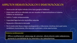 ASPECTOS HEMATOLÓGICOS E INMUNOLÓGICOS
• Destrucción del tejido linfoide (timo bazo ganglios linfáticos)
• Como stem cell no es afectada una vez resuelto el hipercortisolismo el sistema
linfático se reconstruye

• Cell B y T están comprometidas
• Capacidad fagocitaria de neutrofilos reducida
• Respuesta inflamatoria atenuada
• Por lo tanto esto lleva a mayor predisposición a infecciones micóticas de la piel como
candidiasis mucocutanea, tiña vesicular o pitiriasis y otras oportunistas

Sistema cardiovascular
• HTA es multifactorial: sobrecarga de volumen, efecto directo sobre aldosterona,
aumento la sensibilidad de las arteriolas a las catecolaminas.

 