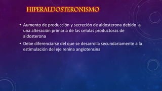 HIPERALDOSTERONISMO
• Aumento de producción y secreción de aldosterona debido a
una alteración primaria de las celulas productoras de
aldosterona
• Debe diferenciarse del que se desarrolla secundariamente a la
estimulación del eje renina angiotensina

 