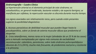 Sindromografía – Cuadro Clínico
La hipertensión arterial es el elemento principal de este síndrome; es
sistodiastólica, en general moderada, bastante estable y de aspecto benigno; se
manifiesta por cefaleas; la repercusión vascular es discreta durante mucho tiempo.
Los signos asociados son relativamente raros, pero cuando están presentes
sugieren la posibilidad diagnóstica:
1. Accesos paroxísticos de debilidad muscular que pueden llegar hasta la
pseudoparálisis, sobre un fondo de astenia muscular difusa que predomina al
despertar.
2. Crisis tetaniformes, menos raras en la mujer (alrededor de un 25 % de los casos)
pero a menudo reemplazadas por signos más comunes de excitabilidad
neuromuscular: calambres, parestesias; sobre todo síndrome poliuropolidípsico
(diuresis de 2-5 L/24 h), mucho más frecuente, de predominio nocturno y resistente
a la pitresina.

 