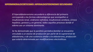 HIPERMINERALOCORTICISMO: HIPERALDOSTERONISMO SECUNDARIO

El hiperaldosteronismo secundario a diferencia del primario
corresponde a las formas edematógenas que acompañan a:
insuficiencia renal, síndrome nefrótico, insuficiencia cardiaca, cirrosis
hepática, gestosis y, en general, todos aquellos procesos donde el
edema sea un síntoma dominante.
Se ha demostrado que la parálisis periódica familiar se encuentra
vinculada a un exceso de producción por parte de la suprarrenal de
aldosterona, o de una sustancia similar a la aldosterona, producción
que estaría determinada por modificaciones electrolíticas.

 