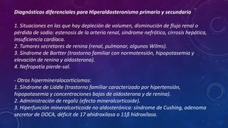Diagnósticos diferenciales para Hiperaldosteronismo primario y secundario
1. Situaciones en las que hay depleción de volumen, disminución de flujo renal o
pérdida de sodio: estenosis de la arteria renal, síndrome nefrótico, cirrosis hepática,
insuficiencia cardíaca.
2. Tumores secretores de renina (renal, pulmonar, algunos Wilms).
3. Síndrome de Bartter (trastorno familiar con normotensión, hipopotasemia y
elevación de renina y aldosterona).
4. Nefropatía pierde-sal.
- Otros hipermineralocorticismos:
1. Síndrome de Liddle (trastorno familiar caracterizado por hipertensión,
hipopotasemia y concentraciones bajas de aldosterona y de renina).
2. Administración de regaliz (efecto mineralcorticoide).
3. Hiperfunción mineralcorticoide no aldosterónica: síndrome de Cushing, adenoma
secretor de DOCA, déficit de 17 αhidroxilasa o 11ß hidroxilasa.

 