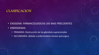 CLASIFICACION
• EXOGENA: FARMACOLOGICAS LAS MAS FRECUENTES
• ENDOGENAS:
• PRIMARIA: Destrucción de las glandula suprarrenales
• SECUNDARIA: debida a enfermedad o lesion quirurgica.

 