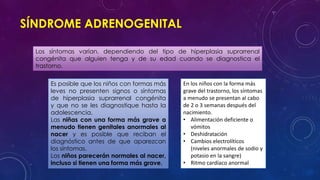 SÍNDROME ADRENOGENITAL
Los síntomas varían, dependiendo del tipo de hiperplasia suprarrenal
congénita que alguien tenga y de su edad cuando se diagnostica el
trastorno.
Es posible que los niños con formas más
leves no presenten signos o síntomas
de hiperplasia suprarrenal congénita
y que no se les diagnostique hasta la
adolescencia.
Las niñas con una forma más grave a
menudo tienen genitales anormales al
nacer y es posible que reciban el
diagnóstico antes de que aparezcan
los síntomas.
Los niños parecerán normales al nacer,
incluso si tienen una forma más grave.

En los niños con la forma más
grave del trastorno, los síntomas
a menudo se presentan al cabo
de 2 o 3 semanas después del
nacimiento.
• Alimentación deficiente o
vómitos
• Deshidratación
• Cambios electrolíticos
(niveles anormales de sodio y
potasio en la sangre)
• Ritmo cardíaco anormal

 
