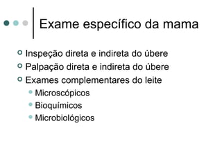 Exame específico da mama

 Inspeção direta e indireta do úbere
 Palpação direta e indireta do úbere

 Exames complementares do leite
     Microscópicos
     Bioquímicos
     Microbiológicos
 