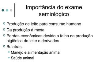 Importância do exame
                   semiológico
 Produção de leite para consumo humano
 Da produção à mesa

 Perdas econômicas devido a falha na produção
  higiênica do leite e derivados
 Buiatras:
     Manejo e alimentação animal
     Saúde animal
 