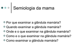 Semiologia da mama


 Por que examinar a glândula mamária?
 Quando examinar a glândula mamária?

 Onde e o que examinar na glândula mamária?

 Como e o que examinar na glândula mamária?

 Como examinar a glândula mamária?
 